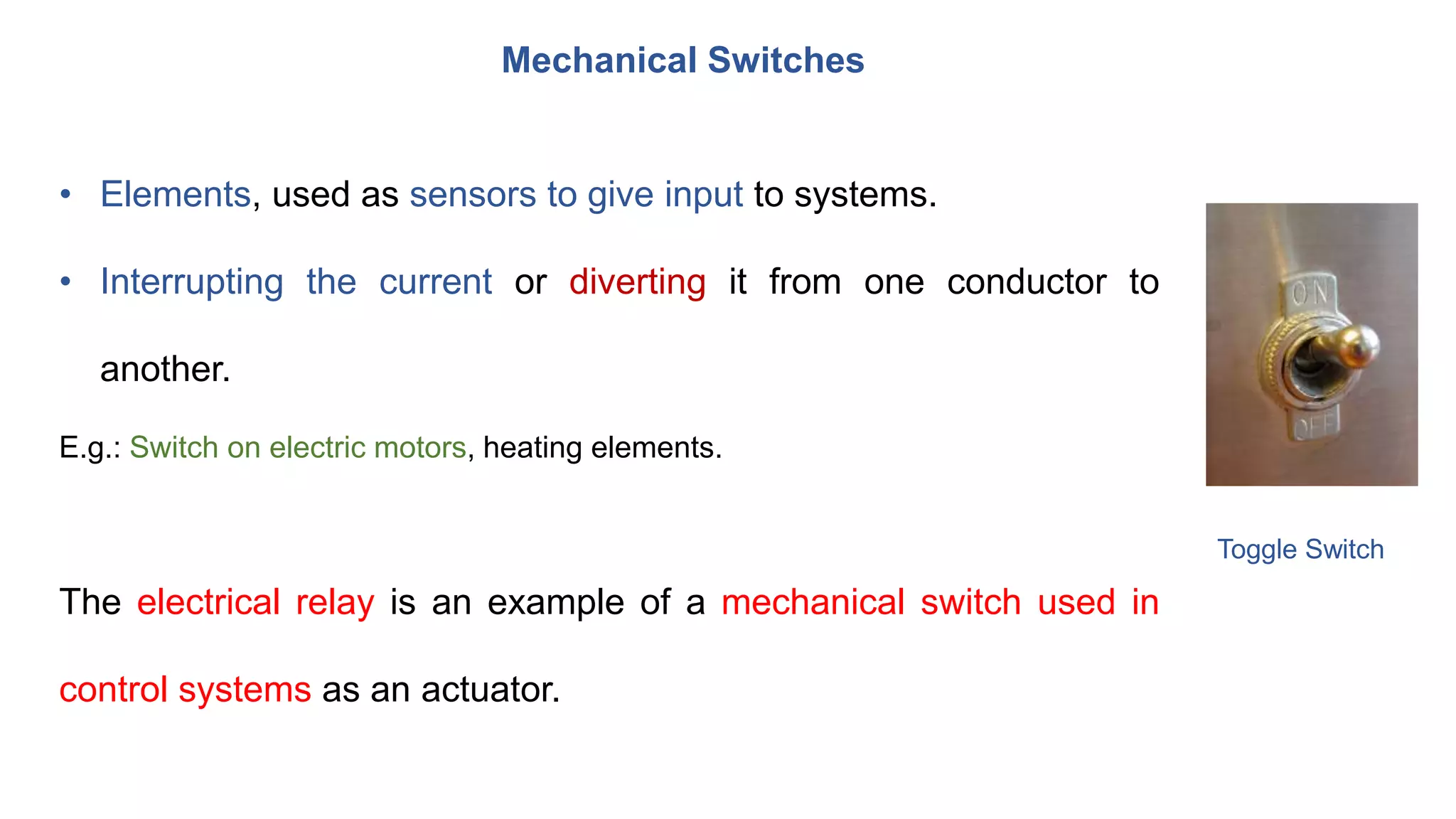 • Elements, used as sensors to give input to systems.
• Interrupting the current or diverting it from one conductor to
another.
E.g.: Switch on electric motors, heating elements.
The electrical relay is an example of a mechanical switch used in
control systems as an actuator.
Mechanical Switches
Toggle Switch
 