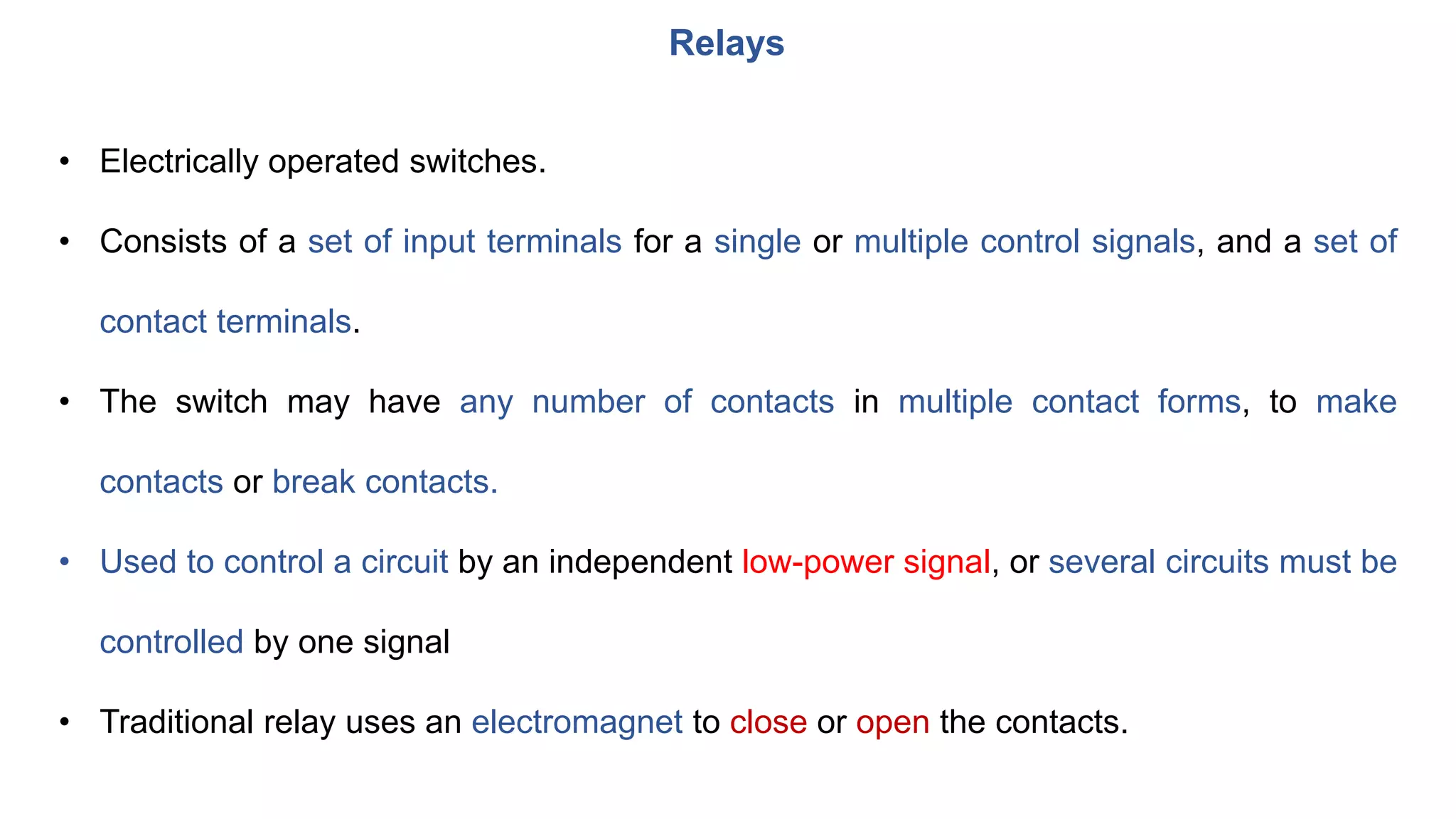 • Electrically operated switches.
• Consists of a set of input terminals for a single or multiple control signals, and a set of
contact terminals.
• The switch may have any number of contacts in multiple contact forms, to make
contacts or break contacts.
• Used to control a circuit by an independent low-power signal, or several circuits must be
controlled by one signal
• Traditional relay uses an electromagnet to close or open the contacts.
Relays
 