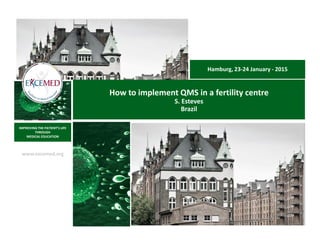 www.excemed.org
IMPROVING THE PATIENT’S LIFE
THROUGH
MEDICAL EDUCATION
How to implement QMS in a fertility centre
S. Esteves
Brazil
Hamburg, 23-24 January - 2015
 