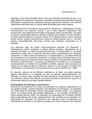 Extrasilvianas 16


lingüística, pero sería discutible afirmar que esta dificultad representa de por sí un
signo afásico. El paciente con lesiones subcorticales importantes usualmente presenta
lentificasen comportamental y aparentes cambios cognoscitos extensos. Si la actividad
cognoscitiva está lentificada, es natural hallar dificultades para hallar palabras.

Los diferentes tipos de trastornos propuestos por Alexander y colaboradores incluyen
frecuentemente una extensión cortical, y por lo tanto deberían interpretarse más
exactamente como alteraciones del habla y el lenguaje cortico-subcorticales. Las afasia
puramente subcorticales requieren lesiones extensas que incluyen el núcleo estriado,
la región posteromedial de la porción anterior de la cápsula interna y de la sustancia
blanca anterior superior paraventricular (trastorno estriato-capsular tipo 4). Tal daño
extenso presumiblemente interrumpe muchas vías corticales involucradas en el
lenguaje.

Los diferentes tipos de afasia córtico-subcortical descritos por Alexander y
colaboradores podrían asimilarse a ciertas afasias corticales, dependiendo de la
extensión del daño. La afasia cortical-subcortical tipo 3 correspondería a una afasia
extrasilviana motora tipo II (síndrome del área motora suplementaria) con extensión
subcortical. La afasia córtico-subcortical tipo 5 correspondería a una afasia fluida de
tipo Wernicke con una extensión subcortical. Y la afasia córtico-subcortical tipo 6 a una
afasia de conducción (compromiso de la corteza insular) con una extensión subcortical.
El trastorno subcortical tipo 1 es apenas una alteración en el habla y no en el lenguaje
correspondiente a la disartria del cuadrilátero de Marie, algunas veces asociada con
rasgos de una afasia de Broca. Finalmente, el tipo 2 no es tampoco una afasia sino
una disartria, y correspondería más exactamente a una afemia (Schiff et al., 1983).

En resumen, además de los defectos evidentes en el habla, es posible observan
algunas alteraciones en el lenguaje en caso de lesiones estriato-capsulares. Sin
embargo, en estos casos, además del daño subcortical, frecuentemente se observa
una extensión cortical. Para obtener una afasia puramente subcortical se requiere un
compromiso extenso de la región estriato-capsular.

Enfermedades de Huntington y de Parkinson
Además de sus trastornos en el habla, los pacientes con procesos degenerativos en
los ganglios basales, también presentan anormalidades en el lenguaje. Los pacientes
con enfermedad de Huntington tienen producciones verbales cortas, una proporción
menor de construcciones gramaticales elaboradas, y una cantidad aumentada de
frases simples (Murray, 2000). Los pacientes con enfermedad de Huntington también
tienen producciones más cortas y sintacticamente más sencillas que los pacientes con
enfermedad de Parkinson. La diferencia más imporante entre los pacientes con
enfermedad de Parkinson y los sujetos normales es la menor proporción de oraciones
 