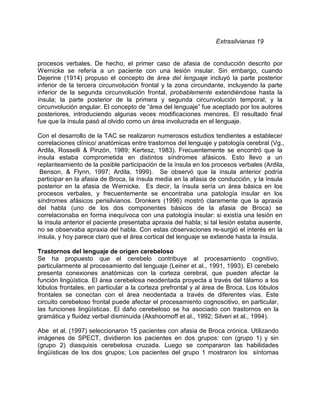 Extrasilvianas 19


procesos verbales. De hecho, el primer caso de afasia de conducción descrito por
Wernicke se refería a un paciente con una lesión insular. Sin embargo, cuando
Dejerine (1914) propuso el concepto de área del lenguaje incluyó la parte posterior
inferior de la tercera circunvolución frontal y la zona circundante, incluyendo la parte
inferior de la segunda circunvolución frontal, probablemente extendiéndose hasta la
ínsula; la parte posterior de la primera y segunda circunvolución temporal; y la
circunvolución angular. El concepto de “área del lenguaje” fue aceptado por los autores
posteriores, introduciendo algunas veces modificaciones menores. El resultado final
fue que la ínsula pasó al olvido como un área involucrada en el lenguaje.

Con el desarrollo de la TAC se realizaron numerosos estudios tendientes a establecer
correlaciones clínico/ anatómicas entre trastornos del lenguaje y patología cerebral (Vg.,
Ardila, Rosselli & Pinzón, 1989; Kertesz, 1983). Frecuentemente se encontró que la
ínsula estaba comprometida en distintos síndromes afásicos. Esto llevo a un
replanteamiento de la posible participación de la ínsula en los procesos verbales (Ardila,
 Benson, & Flynn, 1997; Ardila, 1999). Se observó que la ínsula anterior podría
participar en la afasia de Broca, la ínsula media en la afasia de conducción, y la ínsula
posterior en la afasia de Wernicke. Es decir, la ínsula sería un área básica en los
procesos verbales, y frecuentemente se encontraba una patología insular en los
síndromes afásicos perisilvianos. Dronkers (1996) mostró claramente que la apraxia
del habla (uno de los dos componentes básicos de la afasia de Broca) se
correlacionaba en forma inequívoca con una patología insular: si existía una lesión en
la ínsula anterior el paciente presentaba apraxia del habla; si tal lesión estaba ausente,
no se observaba apraxia del habla. Con estas observaciones re-surgió el interés en la
ínsula, y hoy parece claro que el área cortical del lenguaje se extiende hasta la ínsula.

Trastornos del lenguaje de origen cerebeloso
Se ha propuesto que el cerebelo contribuye al procesamiento cognitivo,
particularmente al procesamiento del lenguaje (Leiner et al., 1991, 1993). El cerebelo
presenta conexiones anatómicas con la corteza cerebral, que pueden afectar la
función lingüística. El área cerebelosa neodentada proyecta a través del tálamo a los
lóbulos frontales, en particular a la corteza prefrontal y al área de Broca. Los lóbulos
frontales se conectan con el área neodentada a través de diferentes vías. Este
circuito cerebeloso frontal puede afectar el procesamiento cognoscitivo, en particular,
las funciones lingüísticas. El daño cerebeloso se ha asociado con trastornos en la
gramática y fluidez verbal disminuida (Akshoomoff et al., 1992; Silveri et al., 1994).

Abe et al. (1997) seleccionaron 15 pacientes con afasia de Broca crónica. Utilizando
imágenes de SPECT, dividieron los pacientes en dos grupos: con (grupo 1) y sin
(grupo 2) diasquisis cerebelosa cruzada. Luego se compararon las habilidades
lingüísticas de los dos grupos; Los pacientes del grupo 1 mostraron los síntomas
 