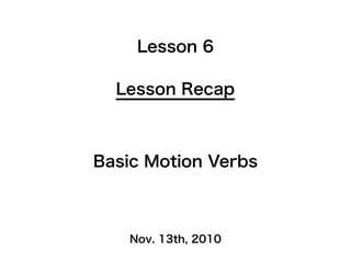 Nov. 13th, 2010
Lesson Recap
Lesson 6
Basic Motion Verbs
 