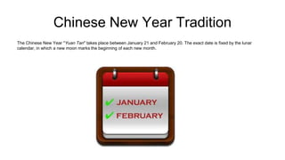 Chinese New Year Tradition
The Chinese New Year "Yuan Tan" takes place between January 21 and February 20. The exact date is fixed by the lunar
calendar, in which a new moon marks the beginning of each new month.
 