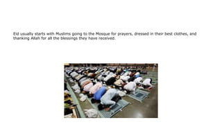 Eid usually starts with Muslims going to the Mosque for prayers, dressed in their best clothes, and
thanking Allah for all the blessings they have received.
 