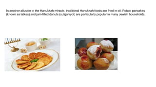 In another allusion to the Hanukkah miracle, traditional Hanukkah foods are fried in oil. Potato pancakes
(known as latkes) and jam-filled donuts (sufganiyot) are particularly popular in many Jewish households.
 