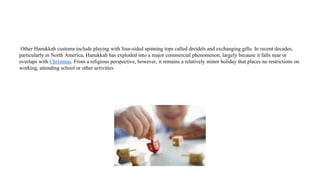 Other Hanukkah customs include playing with four-sided spinning tops called dreidels and exchanging gifts. In recent decades,
particularly in North America, Hanukkah has exploded into a major commercial phenomenon, largely because it falls near or
overlaps with Christmas. From a religious perspective, however, it remains a relatively minor holiday that places no restrictions on
working, attending school or other activities
 