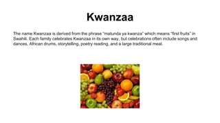 Kwanzaa
The name Kwanzaa is derived from the phrase “matunda ya kwanza” which means “first fruits” in
Swahili. Each family celebrates Kwanzaa in its own way, but celebrations often include songs and
dances, African drums, storytelling, poetry reading, and a large traditional meal.
 