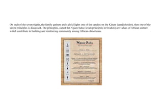 On each of the seven nights, the family gathers and a child lights one of the candles on the Kinara (candleholder), then one of the
seven principles is discussed. The principles, called the Nguzo Saba (seven principles in Swahili) are values of African culture
which contribute to building and reinforcing community among African-Americans.
 