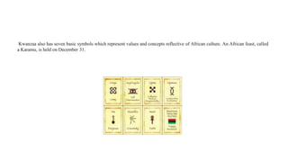 Kwanzaa also has seven basic symbols which represent values and concepts reflective of African culture. An African feast, called
a Karamu, is held on December 31.
 