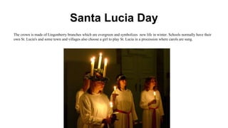 Santa Lucia Day
The crown is made of Lingonberry branches which are evergreen and symbolizes new life in winter. Schools normally have their
own St. Lucia's and some town and villages also choose a girl to play St. Lucia in a procession where carols are sung.
 