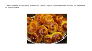 A popular food eaten at St. Lucia's day are 'Lussekatter', St Lucia's day buns flavoured with saffron and dotted with raisins which
are eaten for breakfast.
 