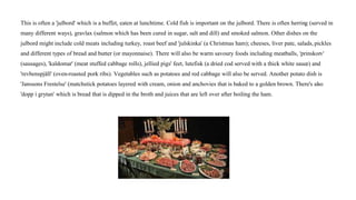 This is often a 'julbord' which is a buffet, eaten at lunchtime. Cold fish is important on the julbord. There is often herring (served in
many different ways), gravlax (salmon which has been cured in sugar, salt and dill) and smoked salmon. Other dishes on the
julbord might include cold meats including turkey, roast beef and 'julskinka' (a Christmas ham); cheeses, liver pate, salads, pickles
and different types of bread and butter (or mayonnaise). There will also be warm savoury foods including meatballs, 'prinskorv'
(sausages), 'kaldomar' (meat stuffed cabbage rolls), jellied pigs' feet, lutefisk (a dried cod served with a thick white sauce) and
'revbenspjäll' (oven-roasted pork ribs). Vegetables such as potatoes and red cabbage will also be served. Another potato dish is
'Janssons Frestelse' (matchstick potatoes layered with cream, onion and anchovies that is baked to a golden brown. There's also
'dopp i grytan' which is bread that is dipped in the broth and juices that are left over after boiling the ham.
 