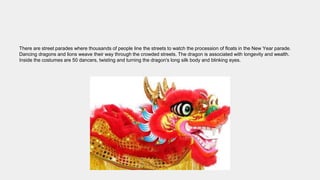 There are street parades where thousands of people line the streets to watch the procession of floats in the New Year parade.
Dancing dragons and lions weave their way through the crowded streets. The dragon is associated with longevity and wealth.
Inside the costumes are 50 dancers, twisting and turning the dragon's long silk body and blinking eyes.
 