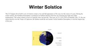 Winter Solstice
The 23.5 degree tilt in Earth’s axis of rotation creates a rise and fall appearance of the sun over the course of a year. During the
winter solstice, the Northern Hemisphere is pointed at its furthest distance from the sun, bringing less light and colder
temperatures. The winter solstice occurs at a specific time, not just day. This year, at 12:11 p.m. EST on Saturday, Dec. 21, the sun
shone directly over the Tropic of Capricorn, the farthest south the sun reaches. In the Southern Hemisphere, it was the longest day
of the year.
 