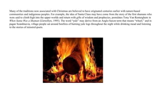 Many of the traditions now associated with Christmas are believed to have originated centuries earlier with nature-based
communities and indigenous peoples. For example, the idea of Santa Claus may have come from the story of the first shamans who
were said to climb high into the upper worlds and return with gifts of wisdom and prophecies, postulates Tony Van Renterghem in
When Santa Was a Shaman (Llewellyn, 1995). The word “yule” may derive from an Anglo-Saxon term that means “wheel,” and in
pagan Scandinavia, village people sat around bonfires of burning yule logs throughout the night while drinking mead and listening
to the stories of minstrel-poets.
 