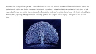 Honor the new solar year with light. Do a Solstice Eve ritual in which you meditate in darkness and then welcome the birth of the
sun by lighting candles and singing chants and Pagan carols. If you have a indoor fireplace or an outdoor fire circle, burn an oak
log as a Yule log and save a bit to start next year's fire. Decorate the inside and/or outside of your home with electric colored lights.
Because of the popularity of five pointed stars as holiday symbols, this is a good time to display a pentagram of blue or white
lights.
 