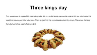 They serve rosca de reyes which means king cake. It is in a oval shape to represent a crown and it has a doll inside the
bread that is supposed to be baby jesus. There is dried fruit that symbolizes jewels on the crown. The person that gets
the baby has to host a party February 2nd.
Three kings day
 