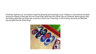 Christmas might be over, but it doesn’t mean the gift giving (and receiving) is over. Children in Latin America and Spain
receive the majority of their gifts from the Three Kings rather than from Santa Claus at Christmas. Before going to bed,
the children place their old shoes with a wish list on top for the Three Kings. In the morning, the shoes are filled with
toys and gifts from the Three Kings.
 