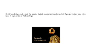 On february 2nd you host a party that is called dia de la candelaria or candlemas. Only if you get the baby jesus in the
rosca de reyes on day of the three kings.
 