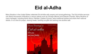 Eid al-Adha
Many Muslims in the United States celebrate Eid al-Adha with prayers and social gatherings. The Eid al-Adha services
can attract thousands of Muslims in various places such as Chicago (Illinois) and Orlando (Florida). Many Muslims of
many heritages, including North Africa, Pakistan, Eastern Europe, wear traditional clothes and share their national
dishes. It is a time for prayer, sharing meals, handing out gifts and wishing one another well.
 