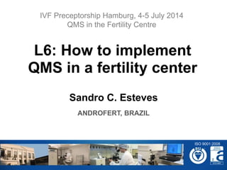Sandro C. Esteves
ANDROFERT, BRAZIL
L6: How to implement
QMS in a fertility center
IVF Preceptorship Hamburg, 4-5 July 2014
QMS in the Fertility Centre
ISO 9001:2008
 