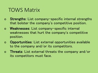 TOWS Matrix
o Strengths: List company-specific internal strengths
that bolster the company's competitive position.
o Weaknesses: List company-specific internal
weaknesses that hurt the company's competitive
position.
o Opportunities: List external opportunities available
to the company and/or its competitors.
o Threats: List external threats the company and/or
its competitors must face.
 