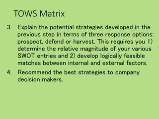 TOWS Matrix
3. Explain the potential strategies developed in the
previous step in terms of three response options:
prospect, defend or harvest. This requires you 1)
determine the relative magnitude of your various
SWOT entries and 2) develop logically feasible
matches between internal and external factors.
4. Recommend the best strategies to company
decision makers.
 