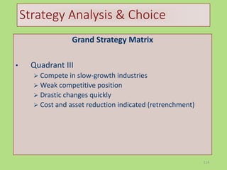 114
Strategy Analysis & Choice
Grand Strategy Matrix
• Quadrant III
 Compete in slow-growth industries
 Weak competitive position
 Drastic changes quickly
 Cost and asset reduction indicated (retrenchment)
 