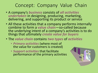 • A company’s business consists of all activities
undertaken in designing, producing, marketing,
delivering, and supporting its product or service
• All these activities that a company performs internally
combine to form a value chain—so-called because
the underlying intent of a company’s activities is to do
things that ultimately create value for buyers
• The value chain contains two types of activities
• Primary activities (where most of
the value for customers is created)
• Support activities that facilitate
performance of the primary activities
Concept: Company Value Chain
 