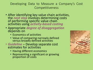Developing Data to Measure a Company’s Cost
Competitiveness
• After identifying key value chain activities,
the next step involves determining costs
of performing specific value chain
activities using activity-based costing
• Appropriate degree of disaggregation
depends on
• Economics of activities
• Value of comparing narrowly defined
versus broadly defined activities
• Guideline – Develop separate cost
estimates for activities
• Having different economics
• Representing a significant or growing
proportion of costs
 