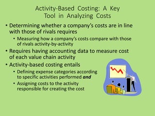 • Determining whether a company’s costs are in line
with those of rivals requires
• Measuring how a company’s costs compare with those
of rivals activity-by-activity
• Requires having accounting data to measure cost
of each value chain activity
• Activity-based costing entails
• Defining expense categories according
to specific activities performed and
• Assigning costs to the activity
responsible for creating the cost
Activity-Based Costing: A Key
Tool in Analyzing Costs
 