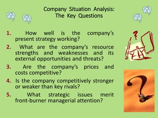 1. How well is the company’s
present strategy working?
2. What are the company’s resource
strengths and weaknesses and its
external opportunities and threats?
3. Are the company’s prices and
costs competitive?
4. Is the company competitively stronger
or weaker than key rivals?
5. What strategic issues merit
front-burner managerial attention?
Company Situation Analysis:
The Key Questions
 