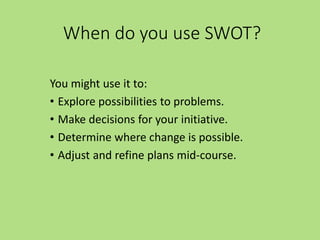 When do you use SWOT?
You might use it to:
• Explore possibilities to problems.
• Make decisions for your initiative.
• Determine where change is possible.
• Adjust and refine plans mid-course.
 