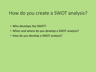 How do you create a SWOT analysis?
• Who develops the SWOT?
• When and where do you develop a SWOT analysis?
• How do you develop a SWOT analysis?
 