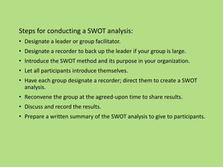 Steps for conducting a SWOT analysis:
• Designate a leader or group facilitator.
• Designate a recorder to back up the leader if your group is large.
• Introduce the SWOT method and its purpose in your organization.
• Let all participants introduce themselves.
• Have each group designate a recorder; direct them to create a SWOT
analysis.
• Reconvene the group at the agreed-upon time to share results.
• Discuss and record the results.
• Prepare a written summary of the SWOT analysis to give to participants.
 