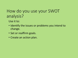 How do you use your SWOT
analysis?
Use it to:
• Identify the issues or problems you intend to
change.
• Set or reaffirm goals.
• Create an action plan.
 