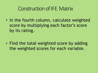 ConstructionofIFE Matrix
• In the fourth column, calculate weighted
score by multiplying each factor’s score
by its rating.
• Find the total weighted score by adding
the weighted scores for each variable.
 