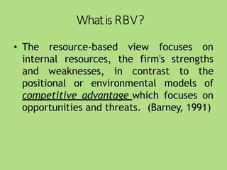 WhatisRBV?
• The resource-based view focuses on
internal resources, the firm's strengths
positional or environmental models
and weaknesses, in contrast to the
of
competitive advantage which focuses on
opportunities and threats. (Barney, 1991)
 