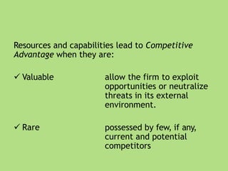 Resources and capabilities lead to Competitive
Advantage when they are:
 Valuable allow the firm to exploit
opportunities or neutralize
threats in its external
environment.
 Rare possessed by few, if any,
current and potential
competitors
 