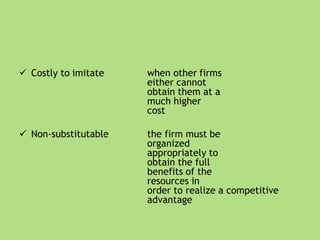  Costly to imitate when other firms
either cannot
obtain them at a
much higher
cost
 Non-substitutable the firm must be
organized
appropriately to
obtain the full
benefits of the
resources in
order to realize a competitive
advantage
 