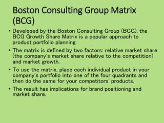 Boston Consulting Group Matrix
(BCG)
• Developed by the Boston Consulting Group (BCG), the
BCG Growth Share Matrix is a popular approach to
product portfolio planning.
• The matrix is defined by two factors: relative market share
(the company's market share relative to the competition)
and market growth.
• To use the matrix, place each individual product in your
company's portfolio into one of the four quadrants and
then do the same for your competitors' products.
• The result has implications for brand positioning and
market share.
 