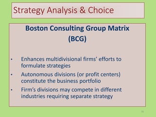 70
Strategy Analysis & Choice
Boston Consulting Group Matrix
(BCG)
• Enhances multidivisional firms’ efforts to
formulate strategies
• Autonomous divisions (or profit centers)
constitute the business portfolio
• Firm’s divisions may compete in different
industries requiring separate strategy
 