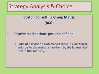 72
Strategy Analysis & Choice
Boston Consulting Group Matrix
(BCG)
• Relative market share position defined:
 Ratio of a division’s own market share in a particular
industry to the market share held by the largest rival
firm in that industry.
 