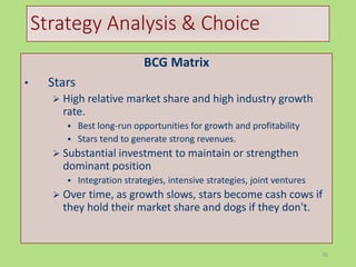 76
Strategy Analysis & Choice
BCG Matrix
• Stars
 High relative market share and high industry growth
rate.
 Best long-run opportunities for growth and profitability
 Stars tend to generate strong revenues.
 Substantial investment to maintain or strengthen
dominant position
 Integration strategies, intensive strategies, joint ventures
 Over time, as growth slows, stars become cash cows if
they hold their market share and dogs if they don't.
 