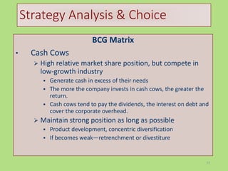 77
Strategy Analysis & Choice
BCG Matrix
• Cash Cows
 High relative market share position, but compete in
low-growth industry
 Generate cash in excess of their needs
 The more the company invests in cash cows, the greater the
return.
 Cash cows tend to pay the dividends, the interest on debt and
cover the corporate overhead.
 Maintain strong position as long as possible
 Product development, concentric diversification
 If becomes weak—retrenchment or divestiture
 