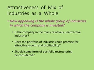 Attractiveness of Mix of
Industries as a Whole
• How appealing is the whole group of industries
in which the company is invested?
• Is the company in too many relatively unattractive
industries?
• Does the portfolio of industries hold promise for
attractive growth and profitability?
• Should some form of portfolio restructuring
be considered?
 