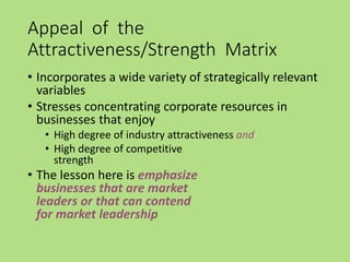 Appeal of the
Attractiveness/Strength Matrix
• Incorporates a wide variety of strategically relevant
variables
• Stresses concentrating corporate resources in
businesses that enjoy
• High degree of industry attractiveness and
• High degree of competitive
strength
• The lesson here is emphasize
businesses that are market
leaders or that can contend
for market leadership
 