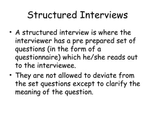 Structured Interviews
• A structured interview is where the
  interviewer has a pre prepared set of
  questions (in the form of a
  questionnaire) which he/she reads out
  to the interviewee.
• They are not allowed to deviate from
  the set questions except to clarify the
  meaning of the question.
 