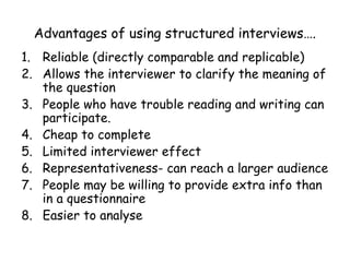 Advantages of using structured interviews….
1. Reliable (directly comparable and replicable)
2. Allows the interviewer to clarify the meaning of
   the question
3. People who have trouble reading and writing can
   participate.
4. Cheap to complete
5. Limited interviewer effect
6. Representativeness- can reach a larger audience
7. People may be willing to provide extra info than
   in a questionnaire
8. Easier to analyse
 