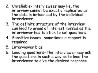 2. Unreliable- interviewees may lie, the
   interview cannot be exactly replicated as
   the data is influenced by the individual
   interviewer.
3. The definite structure of the interview
   can lead to areas of interest missed as the
   interviewer has to stick to set questions.
4. Sensitive issues- sometimes a rapport is
   required
5. Interviewer bias
6. Leading questions- the interviewer may ask
   the questions in such a way as to lead the
   interviewee to give the desired response.
 